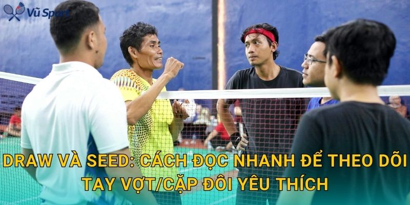 Draw và seed: cách đọc nhanh để theo dõi tay vợt/cặp đôi yêu thích
